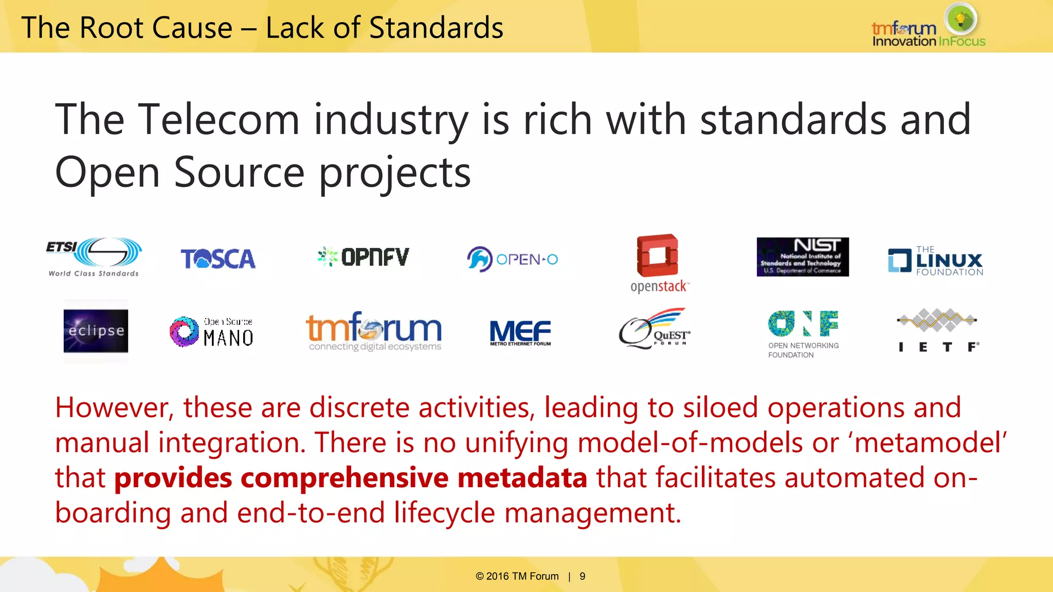 © 2016 TM Forum | 9
The Root Cause – Lack of Standards
The Telecom industry is rich with standards and
Open Source projects
However, these are discrete activities, leading to siloed operations and
manual integration. There is no unifying model-of-models or ‘metamodel’
that provides comprehensive metadata that facilitates automated on-
boarding and end-to-end lifecycle management.
 