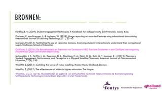 BRONNEN:
Barkley, E. F. (2009). Student engagement techniques: A handbook for college faculty San Francisco: Jossey-Bass.
Gorissen, P., van Bruggen, J., & Jochems, W. (2012). Usage reporting on recorded lectures using educational data mining.
International Journal of Learning Technology, 7(1), 23-40.
Gorissen, P. (2013). Facilitating the use of recorded lectures: Analysing students’ interactions to understand their navigational
needs. Eindhoven School of Education
Griffioen, E. (2016). De Betrokkenheid en Prestatie van Eerstejaars HBO Toerisme Studenten in een Geflipte Leeromgeving
(masterthesis Open Universiteit Nederland).
McLaughlin, J. E., Griffin, L. M., Esserman, D. A., Davidson, C. A., Glatt, D. M., Roth, M. T. Mumper, R. J. (2013). Pharmacy
Student Engagement, Performance, and Perception in a Flipped Satellite Classroom. American Journal of Pharmaceutical
Education, 77(9), 196.
Woolfitt, Z. (2014) . Catching the wave of video teaching. Master thesis. Inholland: Diemen.
Woolfitt, Z. (2015). The effective use of video in higher education. The Hague.
Weerlink, D.C.G. (2016). Moeilijkheden en Gebruik van Instructiefilms Technisch Tekenen Binnen de Bacheloropleiding
Orthopedische Technologie (masterthesis Open Universiteit Nederland).
 