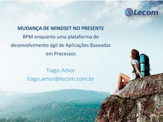 MUDANÇA DE MINDSET NO PRESENTE
BPM enquanto uma plataforma de
desenvolvimento ágil de Aplicações Baseadas
em Processos
Tiago Amor
tiago.amor@lecom.com.br
 