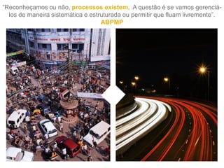 “Reconheçamos ou não, processos existem. A questão é se vamos gerenciá-
los de maneira sistemática e estruturada ou permitir que fluam livremente”.
ABPMP
 