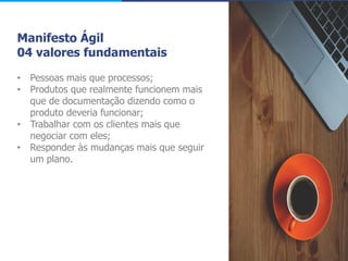 Manifesto Ágil
04 valores fundamentais
• Pessoas mais que processos;
• Produtos que realmente funcionem mais
que de documentação dizendo como o
produto deveria funcionar;
• Trabalhar com os clientes mais que
negociar com eles;
• Responder às mudanças mais que seguir
um plano.
 
