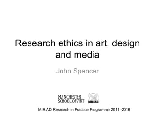 Research ethics in art, design
and media
John Spencer
MIRIAD Research in Practice Programme 2011 -2016
 