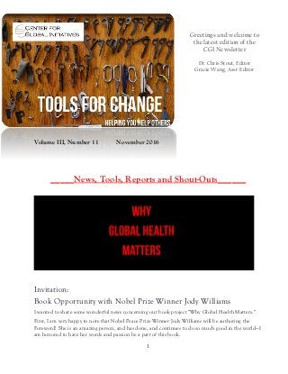 1
Greetings and welcome to
the latest edition of the
CGI Newsletter
Dr. Chris Stout, Editor
Gracie Wang, Asst-Editor
Volume III, Number 11 November 2016
_____News, Tools, Reports and Shout-Outs______
Invitation:
Book Opportunity with Nobel Prize Winner Jody Williams
I wanted to share some wonderful news concerning our book project "Why Global Health Matters."
First, I am very happy to note that Nobel Peace Prize Winner Jody Williams will be authoring the
Foreword! She is an amazing person, and has done, and continues to do so much good in the world—I
am honored to have her words and passion be a part of this book.
 