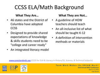 Te a m W o r k M a k e s t h e D R E A M W o r k !
33rd Annual NRCP Conference
April 1-3, 2016
Oak Brook
CCSS ELA/Math Background
What They Are…
• 46 states and the District of
Columbia have adopted
CCSS
• Designed to provide shared
expectations of knowledge
& skills students need to be
“college and career ready”
• An integrated literacy model
What They are Not…
• A guideline of HOW
teachers should teach
• An all-inclusive list of what
should be taught K-12
• A definition of intervention
methods or materials
www.corestandards.org (CCSS for ELA & Literacy in History/SS, Science, & Technical Subjects)
 