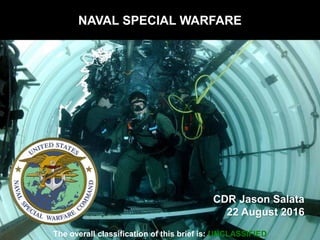 NAVAL SPECIAL WARFARE
CDR Jason Salata
22 August 2016
The overall classification of this brief is: UNCLASSIFIED
 