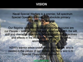 Naval Special Warfare is a premier, full spectrum
Special Operations Force with absolute primacy
in the maritime domain.
Our flagship weapon system and capital resource are
our People C selected, trained and empowered with the will,
skill and character to achieve critical operational objectives
and effects in the most demanding and sensitive
environments.
NSWs warrior ethos underpins our character, and is
nested in the values of our Nation, the Navy and U.S.
Special Operations Command.
VISION
UNCLASSIFIED
 