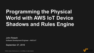 © 2016, Amazon Web Services, Inc. or its Affiliates. All rights reserved.
John Rotach
Software Development Engineer – AWS IoT
September 27, 2016
Programming the Physical
World with AWS IoT Device
Shadows and Rules Engine
 