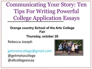 Communicating Your Story: Ten
Tips For Writing Powerful
College Application Essays
Orange country School of the Arts College
Fair
Thursday, october 20
Rebecca Joseph
http://tinyurl.com/ocsa
2016
getmetocollege@gmail.com
@getmetocollege
@allcollegeessay
 
