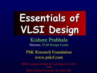 Essentials ofEssentials of
VLSI DesignVLSI Design
Kishore Prabhala
Director, VLSI Design Centre
PSK Research Foundation
www.pskrf.com
MSEE, Georgia Institure of Technlogy, GA, USA-
1989
BSEE, Purdue University, IN, USA-1981
 