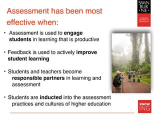 Assessment has been most
effective when:
• Assessment is used to engage
students in learning that is productive
• Feedback is used to actively improve
student learning
• Students and teachers become
responsible partners in learning and
assessment
• Students are inducted into the assessment
practices and cultures of higher education
 