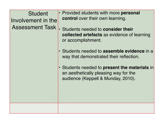 Student
Involvement in the
Assessment Task
• Provided students with more personal
control over their own learning.
• Students needed to consider their
collected artefacts as evidence of learning
or accomplishment.
• Students needed to assemble evidence in a
way that demonstrated their reﬂection.
• Students needed to present the materials in
an aesthetically pleasing way for the
audience (Keppell & Munday, 2010).
 