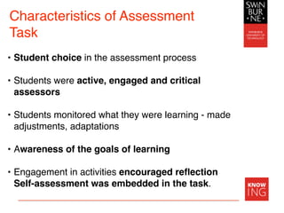• Student choice in the assessment process
• Students were active, engaged and critical
assessors
• Students monitored what they were learning - made
adjustments, adaptations
• Awareness of the goals of learning
• Engagement in activities encouraged reﬂection
Self-assessment was embedded in the task.
Characteristics of Assessment
Task
 