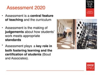 Assessment 2020
• Assessment is a central feature
of teaching and the curriculum
• Assessment is the making of
judgements about how students’
work meets appropriate
standards
• Assessment plays a key role in
both fostering learning and the
certiﬁcation of students (Boud
and Associates).
 