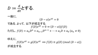 𝐷 ≔
𝑑
𝑑𝑡
とする.
一般に，
𝐷 − 𝛼 𝑒 𝛼𝑡
= 0
である. よって，以下が成立する.
𝑓 𝐷 𝑒 𝛼𝑡 = 0 ⇒ 𝐷 − 𝛼 |𝑓(𝐷)
ただし，𝑓 𝐷 = 𝑎 𝑛 𝐷 𝑛
+ 𝑎 𝑛−1 𝐷 𝑛−1
+ ⋯ + 𝑎1 𝐷 + 𝑎0 (𝑎 𝑛 ≠ 0)
ゆえに，
𝑓 𝐷 𝑒 𝛼𝑡 = 𝑔 𝐷 𝑒 𝛼𝑡 ⟺ 𝑓 𝐷 ≡ 𝑔 𝐷 (𝑚𝑜𝑑 (𝐷 − 𝛼))
が成立する.
 