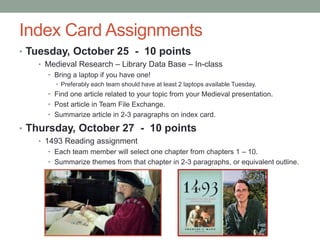 Index Card Assignments
• Tuesday, October 25 - 10 points
• Medieval Research – Library Data Base – In-class
• Bring a laptop if you have one!
• Preferably each team should have at least 2 laptops available Tuesday.
• Find one article related to your topic from your Medieval presentation.
• Post article in Team File Exchange.
• Summarize article in 2-3 paragraphs on index card.
• Thursday, October 27 - 10 points
• 1493 Reading assignment
• Each team member will select one chapter from chapters 1 – 10.
• Summarize themes from that chapter in 2-3 paragraphs, or equivalent outline.
 