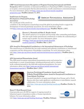 10
CIRP Award Announcement: Recognition of Programs Fostering International and Global
Perspectives APA’s Committee on International Relations in Psychology (CIRP) is initiating an award
to recognize a doctoral program that has demonstrated an overall commitment to international issues.
For more information, please visit:http://www.apa.org/about/awards/cirp-global-
perspectives.aspx. Deadline: January 17, 2017.
Small Grants for Program
Development of National Psychology
Associations
The overall goal of this award is to
contribute to the development of psychology around the globe by providing funds to support the
development of national psychology associations. For more information, please
visit:http://www.apa.org/about/awards/cirp-small-grants.aspx. Deadline: March 1, 2017.
Florence L. Denmark and Mary E. Reuder Award
The award’s purpose is to recognize and encourage other outstanding psychologists
who have made similar international contributions to further the understanding of
women and/or gender. For more information, please
visit:http://www.apa.org/about/awards/denmark-
reuder52.aspx?tab=1. Deadline: May 1, 2017.
APA Award for Distinguished Contributions to the International Advancement of Psychology
This award honors an individual who has made sustained and enduring contributions to international
cooperation and the advancement of knowledge in psychology. For more information, please
visit: http://www.apa.org/about/awards/international-advancement.aspx?tab=1. Deadline: June 1,
2017.
APA International Humanitarian Award
This APA award recognizes extraordinary humanitarian service and activism by a
psychologist or a team of psychologists, including professional and/or volunteer
work conducted primarily in the field with underserved populations. For more
information, please visit: http://www.apa.org/about/awards/international-
humanitarian.aspx?tab=1. Deadline: June 1, 2017.
American Psychological Foundation Awards and Grants*
Wilhelm Wundt-William James Award for Exceptional Contributions to
Trans-Atlantic Psychology
An award intended to recognize psychologists from Europe and/or North
America who have made significant contributions to trans-Atlantic research
collaboration. For more information, please
visit: http://www.apa.org/apf/funding/wundt.aspx.Deadline: October 31,
2016.
Henry P. David Research Grant
Grant provides up to $1,500 for support of ongoing research in
behavioral aspects of population studies or human reproductive
behavior. For more information, please
visit: http://www.apa.org/apf/funding/david.aspx. Deadline: February
 
