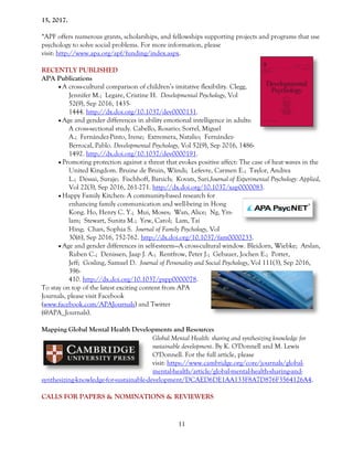 11
15, 2017.
*APF offers numerous grants, scholarships, and fellowships supporting projects and programs that use
psychology to solve social problems. For more information, please
visit: http://www.apa.org/apf/funding/index.aspx.
RECENTLY PUBLISHED
APA Publications
 A cross-cultural comparison of children’s imitative flexibility. Clegg,
Jennifer M.; Legare, Cristine H. Developmental Psychology, Vol
52(9), Sep 2016, 1435-
1444. http://dx.doi.org/10.1037/dev0000131.
 Age and gender differences in ability emotional intelligence in adults:
A cross-sectional study. Cabello, Rosario; Sorrel, Miguel
A.; Fernández-Pinto, Irene; Extremera, Natalio; Fernández-
Berrocal, Pablo. Developmental Psychology, Vol 52(9), Sep 2016, 1486-
1492. http://dx.doi.org/10.1037/dev0000191.
 Promoting protection against a threat that evokes positive affect: The case of heat waves in the
United Kingdom. Bruine de Bruin, Wändi; Lefevre, Carmen E.; Taylor, Andrea
L.; Dessai, Suraje; Fischhoff, Baruch; Kovats, Sari.Journal of Experimental Psychology: Applied,
Vol 22(3), Sep 2016, 261-271. http://dx.doi.org/10.1037/xap0000083.
 Happy Family Kitchen: A community-based research for
enhancing family communication and well-being in Hong
Kong. Ho, Henry C. Y.; Mui, Moses; Wan, Alice; Ng, Yin-
lam; Stewart, Sunita M.; Yew, Carol; Lam, Tai
Hing; Chan, Sophia S. Journal of Family Psychology, Vol
30(6), Sep 2016, 752-762. http://dx.doi.org/10.1037/fam0000233.
 Age and gender differences in self-esteem—A cross-cultural window. Bleidorn, Wiebke; Arslan,
Ruben C.; Denissen, Jaap J. A.; Rentfrow, Peter J.; Gebauer, Jochen E.; Potter,
Jeff; Gosling, Samuel D. Journal of Personality and Social Psychology, Vol 111(3), Sep 2016,
396-
410. http://dx.doi.org/10.1037/pspp0000078.
To stay on top of the latest exciting content from APA
Journals, please visit Facebook
(www.facebook.com/APAJournals) and Twitter
(@APA_Journals).
Mapping Global Mental Health Developments and Resources
Global Mental Health: sharing and synthesizing knowledge for
sustainable development. By K. O'Donnell and M. Lewis
O'Donnell. For the full article, please
visit: https://www.cambridge.org/core/journals/global-
mental-health/article/global-mental-health-sharing-and-
synthesizing-knowledge-for-sustainable-development/DCAED6DE1AA133F8A7D876F3564126A4.
CALLS FOR PAPERS & NOMINATIONS & REVIEWERS
 