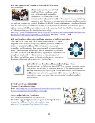 12
Call for Papers: Journal Frontiers in Public Health Education
and Promotion
Health Volunteers Overseas (HVO)
is a United States based non-profit
that collaborates with over eighty
international universities and health
institutions to send volunteer health professionals to provide continuing
education, train the trainer courses, professional support, and consultation
on academic program and curricula development. Health Volunteers Overseas is excited to collaborate
with the open-access journal Frontiers in Public Health Education and Promotion on a one-time, special
edition e-journal titled International Partnerships for Strengthening Health Care Workforce Capacity: Models
of Collaborative Education. For more information, please
visit: http://journal.frontiersin.org/researchtopic/4708/international-partnerships-for-strengthening-
health-care-workforce-capacity-models-of-collaborative. Deadline: October 1, 2016.
Call for Contributors: Emerging Adulthood Measured at Multiple Institutions 2
The EAMMI2 is a large scale collaborative project that seeks to survey a
large and diverse population regarding attitudes, behaviors, and beliefs
related to Emerging Adulthood. This is intended to provide EA
researchers with high impact data, instructors with an easy to integrate
project for their classes, and students with an opportunity to engage in
authentic research as part of their learning experience. Contributors who
complete a sample with N > 80 are invited to make preregistered
hypotheses and will have access to the data set after project completion.
For more information, please visit:https://osf.io/f24aj/.
Call for Reviewers: Translational Issues in Psychological Science
Translational Issues in Psychological Science® (TPS), is a unique mentoring journal
that involves psychologists in training in all stages of the peer-review process.
Students and early career psychologists co-author the articles, serve as reviewers,
and have the chance to serve as Associate Editor for one issue. For more
information, please visit: http://www.apa.org/pubs/journals/tps/call-for-
reviewers.aspx.
INTERNATIONAL AFFILIATES
Visit the APA Affiliates Corner
Page: http://www.apa.org/international/outreach/initiatives/affilia
te-membership/international-affiliate-corner.aspx
American Psychological Foundation
APF offers numerous grants, scholarships, and
fellowships supporting projects and programs that use psychology to
solve social problems. For more information, please
visit: http://www.apa.org/apf/funding/index.aspx.
 