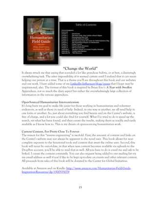 15
“Change the World”
It always struck me that saying that sounded a lot like grandiose hubris, or at best, a dauntingly
overwhelming task. The utter impossibility of it seemed certain until I realized that it can mean
helping one person at a time. That is a theme you’ll see throughout this book and our websites
and our work. I have added some of my LinkedIn Influencer blogs/essays that I hope may be
inspirational, also. The format of this book is inspired by Brian Eno’s A Year with Swollen
Appendices, not so much the diary aspect but rather the overwhelmingly large collection of
information in the various appendices.
Open-Sourced Humanitarian Interventionism
It’s long been my goal to make life easier for those working in humanitarian and volunteer
endeavors, as well as those in need of help. Indeed, in one way or another, we all need help in
one form or another. So, just about everything you find herein and on the Center’s website, is
free of charge, and a lot you could also find for yourself. What I’ve tried to do is speed up the
search, vet what has been found, and then curate the results, making them as readily and easily
available as I know how to. This is my dream of open-sourcing humanitarian work.
Current Content, For Pretty Close To Forever
The reason for this “reverse engineering” is twofold. First, the amount of content and links on
the Center’s website may not always be apparent to the novel user. This book allows for near
complete exposure to the functional tools and content that await the online user. Second, this
book will never be out-of-date, in that when new content becomes available via uploads to the
DropBox account, you’ll be able to read that as well. All you have to do is email me and ask to be
linked. I curate the content constantly. You can also request being added to our mailing list via
my email address as well if you’d like to be kept up-to-date on events and other relevant content.
All proceeds from sales of this book will be donated to the Center for Global Initiatives.
Available at Amazon and on Kindle: http://www.amazon.com/Humanitarian-Field-Guide-
Inspiration-Resources/dp/1500535079
 
