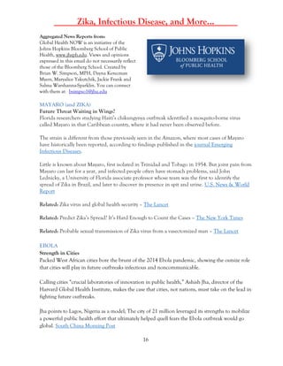 16
_____Zika, Infectious Disease, and More…_____
Aggregated News Reports from:
Global Health NOW is an initiative of the
Johns Hopkins Bloomberg School of Public
Health, www.jhsph.edu. Views and opinions
expressed in this email do not necessarily reflect
those of the Bloomberg School. Created by
Brian W. Simpson, MPH, Dayna Kerecman
Myers, Maryalice Yakutchik, Jackie Frank and
Salma Warshanna-Sparklin. You can connect
with them at: bsimpso1@jhu.edu
MAYARO (and ZIKA)
Future Threat Waiting in Wings?
Florida researchers studying Haiti’s chikungynya outbreak identified a mosquito-borne virus
called Mayaro in that Caribbean country, where it had never been observed before.
The strain is different from those previously seen in the Amazon, where most cases of Mayaro
have historically been reported, according to findings published in the journal Emerging
Infectious Diseases.
Little is known about Mayaro, first isolated in Trinidad and Tobago in 1954. But joint pain from
Mayaro can last for a year, and infected people often have stomach problems, said John
Lednicky, a University of Florida associate professor whose team was the first to identify the
spread of Zika in Brazil, and later to discover its presence in spit and urine. U.S. News & World
Report
Related: Zika virus and global health security – The Lancet
Related: Predict Zika’s Spread? It’s Hard Enough to Count the Cases – The New York Times
Related: Probable sexual transmission of Zika virus from a vasectomized man – The Lancet
EBOLA
Strength in Cities
Packed West African cities bore the brunt of the 2014 Ebola pandemic, showing the outsize role
that cities will play in future outbreaks infectious and noncommunicable.
Calling cities “crucial laboratories of innovation in public health,” Ashish Jha, director of the
Harvard Global Health Institute, makes the case that cities, not nations, must take on the lead in
fighting future outbreaks.
Jha points to Lagos, Nigeria as a model; The city of 21 million leveraged its strengths to mobilize
a powerful public health effort that ultimately helped quell fears the Ebola outbreak would go
global. South China Morning Post
 