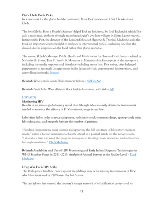17
Piot’s Ebola Book Picks
In a rare treat for the global health community, Peter Piot reviews not 1 but 2 books about
Ebola.
The first (Ebola: How a People's Science Helped End an Epidemic, by Paul Richards), which Piot
calls a must-read, explores through an anthropologist’s lens how villages in Sierra Leone reacted.
Interestingly, Piot, the director of the London School of Hygiene & Tropical Medicine, calls the
book an important counterweight to analyses by international panels—including one that the
chaired—for its emphasis on the local rather than global response.
The second (Ebola's Message: Public Health and Medicine in the Twenty-First Century, edited by
Nicholas G. Evans, Tara C. Smith & Maimuna S. Majumder) tackles aspects of the emergency
including the media response and bioethics—including essays that, Piot writes, offer balanced
perspectives to reconcile disagreements in the design of trials, experimental interventions, and
controlling outbreaks. Nature
Related: What a walk down Ebola memory tells us – SciDev.Net
Related: Post-Ebola, West Africans flock back to bushmeat, with risk – AP
HIV/AIDS
Monitoring HIV
Results of an annual global survey reveal that although labs can easily obtain the instruments
needed to monitor the efficacy of HIV treatment, usage is very low.
Labs often fail to order correct equipment, sufficiently stock treatment drugs, appropriately train
lab technicians, and properly forecast the number of patients.
“Funding organizations must commit to supporting the full spectrum of laboratory program
needs,” writes a former international health official in a journal article on the survey results.
“Laboratory directors need the program management training, tools, resources, and authorities
for implementation.” PLoS Medicine
Related: Availability and Use of HIV Monitoring and Early Infant Diagnosis Technologies in
WHO Member States in 2011–2013: Analysis of Annual Surveys at the Facility Level – PLoS
Medicine
Drug War Fuels HIV Spike
The Philippines’ hardline policy against illegal drugs may be facilitating transmission of HIV,
which has increased by 220% over the last 5 years.
The crackdown has stressed the country’s meager network of rehabilitation centers and its
 