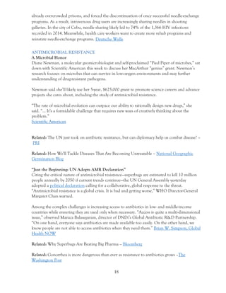 18
already overcrowded prisons, and forced the discontinuation of once successful needle-exchange
programs. As a result, intravenous drug users are increasingly sharing needles in shooting
galleries. In the city of Cebu, needle sharing likely led to 74% of the 1,366 HIV infections
recorded in 2014. Meanwhile, health care workers want to create more rehab programs and
reinstate needle-exchange programs. Deutsche Welle
ANTIMICROBIAL RESISTANCE
A Microbial Honor
Diane Newman, a molecular geomicrobiologist and self-proclaimed “Pied Piper of microbes,” sat
down with Scientific American this week to discuss her MacArthur “genius” grant. Newman’s
research focuses on microbes that can survive in low-oxygen environments and may further
understanding of drug-resistant pathogens.
Newman said she’ll likely use her 5-year, $625,000 grant to promote science careers and advance
projects she cares about, including the study of antimicrobial resistance.
“The rate of microbial evolution can outpace our ability to rationally design new drugs,” she
said. “… It’s a formidable challenge that requires new ways of creatively thinking about the
problem.”
Scientific American
Related: The UN just took on antibiotic resistance, but can diplomacy help us combat disease? –
PRI
Related: How We'll Tackle Diseases That Are Becoming Untreatable – National Geographic
Germination Blog
“Just the Beginning: UN Adopts AMR Declaration”
Citing the critical nature of antimicrobial resistance—superbugs are estimated to kill 10 million
people annually by 2050 if current trends continue—the UN General Assembly yesterday
adopted a political declaration calling for a collaborative, global response to the threat.
“Antimicrobial resistance is a global crisis. It is bad and getting worse,” WHO Director-General
Margaret Chan warned.
Among the complex challenges is increasing access to antibiotics in low- and middle-income
countries while ensuring they are used only when necessary. “Access is quite a multi-dimensional
issue,” observed Manica Balasegaram, director of DNDi’s Global Antibiotic R&D Partnership.
“On one hand, everyone says antibiotics are made available too easily. On the other hand, we
know people are not able to access antibiotics when they need them.” Brian W. Simpson, Global
Health NOW
Related: Why Superbugs Are Beating Big Pharma – Bloomberg
Related: Gonorrhea is more dangerous than ever as resistance to antibiotics grows –The
Washington Post
 