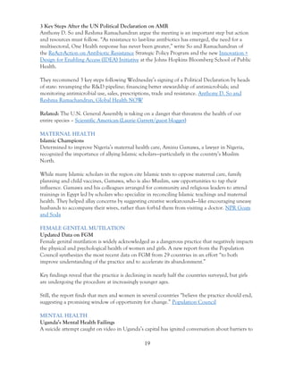 19
3 Key Steps After the UN Political Declaration on AMR
Anthony D. So and Reshma Ramachandran argue the meeting is an important step but action
and resources must follow. “As resistance to last-line antibiotics has emerged, the need for a
multisectoral, One Health response has never been greater,” write So and Ramachandran of
the ReAct-Action on Antibiotic Resistance Strategic Policy Program and the new Innovation +
Design for Enabling Access (IDEA) Initiative at the Johns Hopkins Bloomberg School of Public
Health.
They recommend 3 key steps following Wednesday’s signing of a Political Declaration by heads
of state: revamping the R&D pipeline; financing better stewardship of antimicrobials; and
monitoring antimicrobial use, sales, prescriptions, trade and resistance. Anthony D. So and
Reshma Ramachandran, Global Health NOW
Related: The U.N. General Assembly is taking on a danger that threatens the health of our
entire species – Scientific American (Laurie Garrett/guest blogger)
MATERNAL HEALTH
Islamic Champions
Determined to improve Nigeria’s maternal health care, Aminu Gamawa, a lawyer in Nigeria,
recognized the importance of allying Islamic scholars—particularly in the country’s Muslim
North.
While many Islamic scholars in the region cite Islamic texts to oppose maternal care, family
planning and child vaccines, Gamawa, who is also Muslim, saw opportunities to tap their
influence. Gamawa and his colleagues arranged for community and religious leaders to attend
trainings in Egypt led by scholars who specialize in reconciling Islamic teachings and maternal
health. They helped allay concerns by suggesting creative workarounds—like encouraging uneasy
husbands to accompany their wives, rather than forbid them from visiting a doctor. NPR Goats
and Soda
FEMALE GENITAL MUTILATION
Updated Data on FGM
Female genital mutilation is widely acknowledged as a dangerous practice that negatively impacts
the physical and psychological health of women and girls. A new report from the Population
Council synthesizes the most recent data on FGM from 29 countries in an effort “to both
improve understanding of the practice and to accelerate its abandonment.”
Key findings reveal that the practice is declining in nearly half the countries surveyed, but girls
are undergoing the procedure at increasingly younger ages.
Still, the report finds that men and women in several countries “believe the practice should end,
suggesting a promising window of opportunity for change.” Population Council
MENTAL HEALTH
Uganda’s Mental Health Failings
A suicide attempt caught on video in Uganda’s capital has ignited conversation about barriers to
 