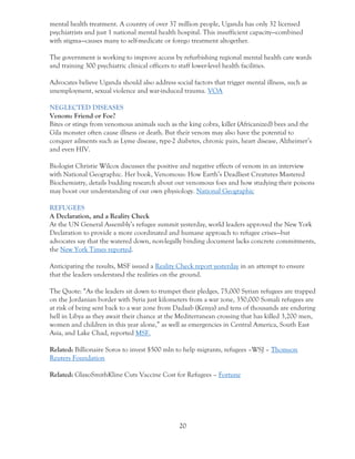 20
mental health treatment. A country of over 37 million people, Uganda has only 32 licensed
psychiatrists and just 1 national mental health hospital. This insufficient capacity—combined
with stigma—causes many to self-medicate or forego treatment altogether.
The government is working to improve access by refurbishing regional mental health care wards
and training 300 psychiatric clinical officers to staff lower-level health facilities.
Advocates believe Uganda should also address social factors that trigger mental illness, such as
unemployment, sexual violence and war-induced trauma. VOA
NEGLECTED DISEASES
Venom: Friend or Foe?
Bites or stings from venomous animals such as the king cobra, killer (Africanized) bees and the
Gila monster often cause illness or death. But their venom may also have the potential to
conquer ailments such as Lyme disease, type-2 diabetes, chronic pain, heart disease, Alzheimer’s
and even HIV.
Biologist Christie Wilcox discusses the positive and negative effects of venom in an interview
with National Geographic. Her book, Venomous: How Earth’s Deadliest Creatures Mastered
Biochemistry, details budding research about our venomous foes and how studying their poisons
may boost our understanding of our own physiology. National Geographic
REFUGEES
A Declaration, and a Reality Check
At the UN General Assembly’s refugee summit yesterday, world leaders approved the New York
Declaration to provide a more coordinated and humane approach to refugee crises—but
advocates say that the watered down, non-legally binding document lacks concrete commitments,
the New York Times reported.
Anticipating the results, MSF issued a Reality Check report yesterday in an attempt to ensure
that the leaders understand the realities on the ground.
The Quote: “As the leaders sit down to trumpet their pledges, 75,000 Syrian refugees are trapped
on the Jordanian border with Syria just kilometers from a war zone, 350,000 Somali refugees are
at risk of being sent back to a war zone from Dadaab (Kenya) and tens of thousands are enduring
hell in Libya as they await their chance at the Mediterranean crossing that has killed 3,200 men,
women and children in this year alone,” as well as emergencies in Central America, South East
Asia, and Lake Chad, reported MSF.
Related: Billionaire Soros to invest $500 mln to help migrants, refugees –WSJ – Thomson
Reuters Foundation
Related: GlaxoSmithKline Cuts Vaccine Cost for Refugees – Fortune
 