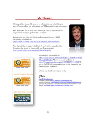 22
_____ My Thanks! _____
I hope you have found this issue to be informative and helpful in your
work. Please send me any information you’d like posted in upcoming issues.
This Newsletter and mailing are a manual process, so if you would no
longer like to receive it, just send me an email.
You can join our Facebook Group and interact with over 3300(!)
likeminded individuals at:
https://www.facebook.com/groups/CenterForGlobalInitiatives/
And if you’d like to support the Center’s work with a tax deductible
donation, that would be fantastic (!) and do a great deal:
http://centerforglobalinitiatives.org/donateNow.cfm
Recent issues are available at:
https://issuu.com/dr.chrisstout/stacks/577856a9735e4957
89edd71fdc63ede7 All past issues are archived at:
https://www.pinterest.com/pin/257831147393441584/ If
any of the URLs do not work in that format, just email me
for the desired back-issue.
Cheers, and thank you for your work,
Chris
http://DrChrisStout.com
Founding Director, http://CenterForGlobalInitiatives.org
LinkedIn Influencer: https://www.linkedin.com/today/posts/drchrisstout
American Psychological Association International Humanitarian Award
Winner, http://www.apa.org/monitor/dec07/rockstar.html
 