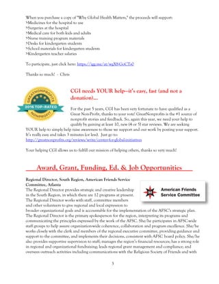3
When you purchase a copy of "Why Global Health Matters," the proceeds will support:
>Medicines for the hospital to use
>Surgeries at the hospital
>Medical care for both kids and adults
>Nurse training program materials
>Desks for kindergarten students
>School materials for kindergarten students
>Kindergarten teacher salaries
To participate, just click here: https://igg.me/at/wgX8-GoCTs0
Thanks so much! - Chris
CGI needs YOUR help—it’s easy, fast (and not a
donation)…
For the past 5 years, CGI has been very fortunate to have qualified as a
Great Non-Profit, thanks to your vote! GreatNonprofits is the #1 source of
nonprofit stories and feedback. So, again this year, we need your help to
qualify by gaining at least 10, new (4 or 5) star reviews. We are seeking
YOUR help to simply help raise awareness to those we support and our work by posting your support.
It’s really easy and takes 3 minutes (or less). Just go to:
http://greatnonprofits.org/reviews/write/center-for-global-initiatives
Your helping CGI allows us to fulfill our mission of helping others, thanks so very much!
___Award, Grant, Funding, Ed. & Job Opportunities___
Regional Director, South Region, American Friends Service
Committee, Atlanta
The Regional Director provides strategic and creative leadership
in the South Region, in which there are 12 programs at present.
The Regional Director works with staff, committee members
and other volunteers to give regional and local expression to
broader organizational goals and is accountable for the implementation of the AFSC’s strategic plan.
The Regional Director is the primary spokesperson for the region, interpreting its programs and
communicating the principles expressed by the work of the AFSC. She/he participates in AFSC-wide
staff groups to help assure organization-wide coherence, collaboration and program excellence. She/he
works closely with the clerk and members of the regional executive committee, providing guidance and
support to the committee, and implements their decisions, consistent with AFSC board policy. She/he
also provides supportive supervision to staff; manages the region’s financial resources; has a strong role
in regional and organizational fundraising; leads regional grant management and compliance; and
oversees outreach activities including communications with the Religious Society of Friends and with
 