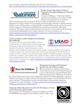 4
peace and justice organizations within the region. For more information, see:
https://pcdnetwork.org/job/regional-director-south-region-american-friends-service-committee-atlant/
Faculty (Tenure-Track Assistant Professor)
Negotiations & Conflict Management, University
of Baltimore
University of Baltimore — The School of Public
and International Affairs in the College of Public
Affairs invites applications for an Assistant
Professor faculty position (tenure-track) in the M.S. program in Negotiations and Conflict
Management to begin in August 2017 (contingent upon final budget approval). Candidates with the
ability to teach in allied programs, including the M.A. in Global Affairs and Human Security and/or
the B.A. programs in Government and Public Policy and International Studies, will be given
preference. This position requires traditional classroom instruction at the graduate level but may also
involve limited undergraduate and/or online instruction. For more information, see:
https://pcdnetwork.org/job/university-of-baltimore-baltimore-md-18-faculty-tenure-track-assistant-
professor-negotiations-conflict-management/
Democracy Fellow, Conflict, Fragility & Peacebuilding,
IIE/USAID, DC
The Fellow will work with DCHA/CMM’s Technical
Leadership team to evaluate and recommend cutting-edge
approaches to improving the effectiveness of USAID
programs that directly or indirectly respond to conflict
dynamics and/or fragility risk factors in developing countries, including rapidly evolving situations
involving complex crises. Since the results of this work also are expected to be directly relevant for
countries at risk for complex crises, they will be made available to USAID’s Complex Crises Fund
(CCF) staff. In addition, results will be made available broadly to USAID and USG personnel, other
donors, implementing partners, Congress, the private sector, think tanks, academia, and the public at
large. For more information, see: https://pcdnetwork.org/job/democracy-fellow-conflict-fragility-
peacebuilding-iieusaid-dc/
Humanitarian Learning and Development
Specialist, Save the Children, London
We are looking for an experienced and efficient
Humanitarian Learning and Development Specialist
to join our Humanitarian Capacity Building Team
within the Humanitarian Department. You will join
the ‘Talent Development’ project which is designed to develop decentralised approaches to capacity-
building and improve the quality and speed of humanitarian response. Save the Children UK aim to
recruit and train 175 humanitarian trainees who will all attend a Humanitarian Operations
Programme. For more information, see: https://pcdnetwork.org/job/humanitarian-learning-
development-specialist-save-children-london/
Programme Officer (Research), Council for the Development of Social
Science Research in Africa, Senegal
The Council for the Development of Social Science Research in Africa
(CODESRIA) invites applications from African scholars to fill a vacant
 