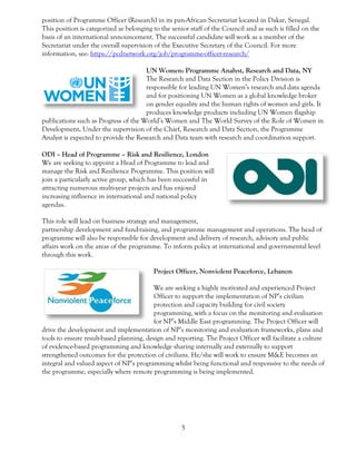 5
position of Programme Officer (Research) in its pan-African Secretariat located in Dakar, Senegal.
This position is categorized as belonging to the senior staff of the Council and as such is filled on the
basis of an international announcement. The successful candidate will work as a member of the
Secretariat under the overall supervision of the Executive Secretary of the Council. For more
information, see: https://pcdnetwork.org/job/programme-officer-research/
UN Women: Programme Analyst, Research and Data, NY
The Research and Data Section in the Policy Division is
responsible for leading UN Women’s research and data agenda
and for positioning UN Women as a global knowledge broker
on gender equality and the human rights of women and girls. It
produces knowledge products including UN Women flagship
publications such as Progress of the World’s Women and The World Survey of the Role of Women in
Development. Under the supervision of the Chief, Research and Data Section, the Programme
Analyst is expected to provide the Research and Data team with research and coordination support.
ODI – Head of Programme – Risk and Resilience, London
We are seeking to appoint a Head of Programme to lead and
manage the Risk and Resilience Programme. This position will
join a particularly active group, which has been successful in
attracting numerous multi-year projects and has enjoyed
increasing influence in international and national policy
agendas.
This role will lead on business strategy and management,
partnership development and fund-raising, and programme management and operations. The head of
programme will also be responsible for development and delivery of research, advisory and public
affairs work on the areas of the programme. To inform policy at international and governmental level
through this work.
Project Officer, Nonviolent Peaceforce, Lebanon
We are seeking a highly motivated and experienced Project
Officer to support the implementation of NP’s civilian
protection and capacity building for civil society
programming, with a focus on the monitoring and evaluation
for NP’s Middle East programming. The Project Officer will
drive the development and implementation of NP’s monitoring and evaluation frameworks, plans and
tools to ensure result-based planning, design and reporting. The Project Officer will facilitate a culture
of evidence-based programming and knowledge sharing internally and externally to support
strengthened outcomes for the protection of civilians. He/she will work to ensure M&E becomes an
integral and valued aspect of NP’s programming whilst being functional and responsive to the needs of
the programme, especially where remote programming is being implemented.
 