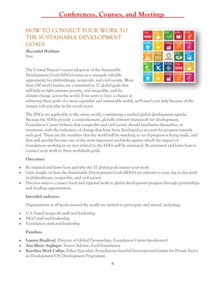 6
_____Conferences, Courses, and Meetings _____
HOW TO CONNECT YOUR WORK TO
THE SUSTAINABLE DEVELOPMENT
GOALS
Recorded Webinar
Free
The United Nation’s recent adoption of the Sustainable
Development Goals (SDGs) serves as a uniquely valuable
opportunity for philanthropy, nonprofit, and civil society. More
than 190 world leaders are committed to 17 global goals that
will help us fight extreme poverty, end inequality, and fix
climate change across the world. If we want to have a chance at
achieving these goals of a more equitable and sustainable world, we'll need your help because of the
unique role you play in the social sector.
The SDGs are applicable to the entire world, constituting a unified global development agenda.
Because the SDGs provide a comprehensive, globally relevant framework for development,
Foundation Center believes that nonprofits and civil society should familiarize themselves, at
minimum, with the indicators of change that have been developed to account for progress towards
each goal. These are the numbers that the world will be watching to see if progress is being made, and
they will quickly become one of the most important yardsticks against which the impact of
foundations working in an area related to the SDGs will be measured. Be informed and learn how to
connect your work to these worldwide goals.
Outcomes:
 Be inspired and learn how and why the 17 global goals impact your work
 Gain insight on how the Sustainable Development Goals (SDGs) are relevant to your day to day work
in philanthropy, nonprofits, and civil society
 Discover ways to connect local and regional work to global development progress through partnerships
and funding opportunities.
Intended audience:
Organizations at all levels around the world are invited to participate and attend, including:
 U.S. based nonprofit staff and leadership
 NGO staff and leadership
 Foundation staff and leadership
Panelists:
 Lauren Bradford, Director of Global Partnerships, Foundation Center (moderator)
 Ana Marie Argilagos, Senior Advisor, Ford Foundation
 Karolina Mzyk Callias, Policy Specialist, Foundations Istanbul International Centre for Private Sector
in Development UN Development Programme
 
