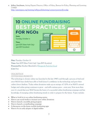 7
 Jeffrey Szuchman, Acting Deputy Director, Office of Policy, Bureau for Policy, Planning and Learning
USAID
http://grantspace.org/training/self-paced-elearning/connect-your-work-to-sdgs
Date: Tuesday, October 11
Time: 9am EDT (New York City)/ 2pm BST (London)
Presented by: Heather Mansfield of Nonprofit Tech for Good
Cost: Free
 DESCRIPTION
 SYSTEM REQUIREMENTS
The technology to donate online was launched in the late 1990’s and through a process of trial and
error NGOs have slowly been able to build donor’s confidence in the technology and grow their
online donor database. Today online donations make up an average of 7-10% of an NGO’s annual
budget and online giving continues to grow – and will continue grow – every year. Now more than
ever it’s crucial that your NGO knows the basics of a successful online fundraising campaign and has
knowledge of emerging online fundraising trends in order to prepare for the future. Topics include:
 What to look for in an online fundraising service
 How to use social media to increase your online donations
 How to launch a monthly giving program
 How to launch a crowdfunding campaign
 A discussion on the future mobile fundraising apps
 How to be an early adopter of digital wallets
 
