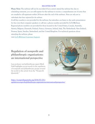 8
REGISTER NOW
Please Note: The webinar will not be recorded. If you cannot attend the webinar live due to
scheduling restraints, you can still register for the webinar to receive a comprehensive set of notes that
are emailed to all registrants within 24 hours after the end of the webinar. Notes are only sent to
individuals that have registered for the webinar.
A toll free number is not provided for the webinar, but attendees can listen to the audio presentation
for free over their computer speakers or call into a phone number provided by GoToWebinar.
Regional phone numbers are provided for those located in the United States, Canada, Australia,
Austria, Belgium, Denmark, Finland, France, Germany, Ireland, Italy, The Netherlands, New Zealand,
Norway, Spain, Sweden, Switzerland, and the United Kingdom. For technical questions about
attending the webinar, please
visit GoToWebinar Customer Support.
Regulation of nonprofit and
philanthropic organizations:
an international perspective
Law professor and philanthropy expert Mark
Sidel highlights recent trends in the regulation
of nonprofit and philanthropic groups around
the world in this article from the “Nonprofit
Quarterly.”
https://nonprofitquarterly.org/2016/07/25/r
egulation-nonprofit-philanthropic-organizations-international-perspective/
 