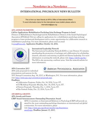 9
_____Newsletter in a Newsletter _____
INTERNATIONAL PSYCHOLOGY NEWS BULLETIN
This is from our dear friends at APA’s Office of International Affairs.
To send information items for the International news bulletin please write to
international@apa.org
APA ANNOUNCEMENTS
Call for Applications: Rehabilitation Psychology Joint Exchange Program in Israel
Division 22 (Rehabilitation Psychology) and the Rehabilitation Division of the Israeli Psychological
Association (IPA-Rehab Div) are calling for applications for a rehabilitation psychology exchange
program to foster professional development and to create opportunities for collaborative research in
rehabilitation psychology. For more information, please send an email
tocsung@msu.edu. Application Deadline: October 16, 2016.
International Leadership Network
The International Leadership Network (ILN) is a new Division 52 initiative
spearheading the promotion of exchange and collaboration for scholarship,
research, education and training on global and diverse leadership. For more
information on joining the network, please visit: https://div52.org/iln/.
The ILN is also sponsoring a webinar series. Visit the network website for
more information.
APA Convention 2017
APA seeks proposals for individual
presentations and sessions for the
2017 Annual Convention Aug. 3-6, 2017, in Washington, D.C. For more information, please
visit: http://www.apa.org/convention/proposals.aspx.
Deadlines:
 Collaborative Programs: Friday, Oct. 14, 2016, 5 p.m. ET.
 CE Workshop Proposals: Monday, Nov. 14, 2016, 5 p.m. ET.
 Division Proposals: Thursday, Dec. 1, 2016, 5 p.m. ET.
 Film Festival: Friday, Dec. 22, 2016, 5 p.m. ET.
AWARDS & GRANTS
APA Awards and Grants
CIRP Award Announcement: Outstanding Dissertation Award
APA’s Committee on International Relations in Psychology (CIRP) will provide an
award for the most outstanding psychology dissertation on international and global
communities. For more information, please
visit: http://www.apa.org/about/awards/cirp-dissertation-
award.aspx. Deadline: January 17, 2017.
 