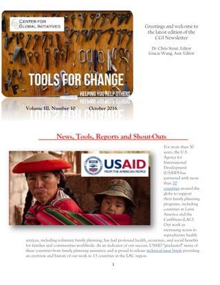 1
Greetings and welcome to
the latest edition of the
CGI Newsletter
Dr. Chris Stout, Editor
Gracie Wang, Asst-Editor
Volume III, Number 10 October 2016
_____News, Tools, Reports and Shout-Outs______
For more than 50
years, the U.S.
Agency for
International
Development
(USAID) has
partnered with more
than 70
countries around the
globe to support
their family planning
programs, including
countries in Latin
America and the
Caribbean (LAC).
Our work in
increasing access to
reproductive health
services, including voluntary family planning, has had profound health, economic, and social benefits
for families and communities worldwide. As an indicator of our success, USAID "graduated" many of
these countries from family planning assistance and is proud to release technical issue briefs providing
an overview and history of our work in 13 countries in the LAC region.
 