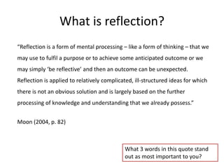 What is reflection?
“Reflection is a form of mental processing – like a form of thinking – that we
may use to fulfil a purpose or to achieve some anticipated outcome or we
may simply ‘be reflective’ and then an outcome can be unexpected.
Reflection is applied to relatively complicated, ill-structured ideas for which
there is not an obvious solution and is largely based on the further
processing of knowledge and understanding that we already possess.”
Moon (2004, p. 82)
12
What 3 words in this quote stand
out as most important to you?
 