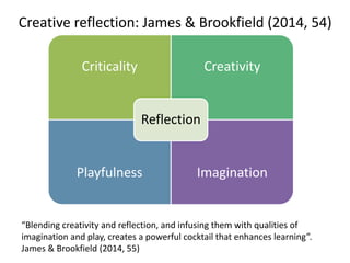 Creative reflection: James & Brookfield (2014, 54)
Criticality Creativity
Playfulness Imagination
Reflection
“Blending creativity and reflection, and infusing them with qualities of
imagination and play, creates a powerful cocktail that enhances learning”.
James & Brookfield (2014, 55)
 
