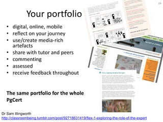 Your portfolio
• digital, online, mobile
• reflect on your journey
• use/create media-rich
artefacts
• share with tutor and peers
• commenting
• assessed
• receive feedback throughout
The same portfolio for the whole
PgCert
24
Dr Sam Illingworth
http://classroombeing.tumblr.com/post/92718631419/flex-1-exploring-the-role-of-the-expert
 