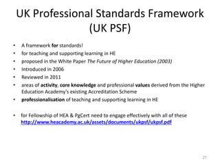 UK Professional Standards Framework
(UK PSF)
• A framework for standards!
• for teaching and supporting learning in HE
• proposed in the White Paper The Future of Higher Education (2003)
• Introduced in 2006
• Reviewed in 2011
• areas of activity, core knowledge and professional values derived from the Higher
Education Academy’s existing Accreditation Scheme
• professionalisation of teaching and supporting learning in HE
• for Fellowship of HEA & PgCert need to engage effectively with all of these
http://www.heacademy.ac.uk/assets/documents/ukpsf/ukpsf.pdf
27
 