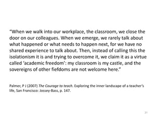 “When we walk into our workplace, the classroom, we close the
door on our colleagues. When we emerge, we rarely talk about
what happened or what needs to happen next, for we have no
shared experience to talk about. Then, instead of calling this the
isolationism it is and trying to overcome it, we claim it as a virtue
called ‘academic freedom’: my classroom is my castle, and the
sovereigns of other fiefdoms are not welcome here.”
Palmer, P J (2007) The Courage to teach. Exploring the inner landscape of a teacher’s
life, San Francisco: Jossey-Bass, p. 147.
31
 