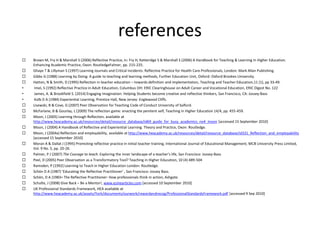 references
 Brown M, Fry H & Marshall S (2006) Reflective Practice, in: Fry H, Ketteridge S & Marshall S (2006) A Handbook for Teaching & Learning in Higher Education.
Enhancing Academic Practice, Oxon: RoutledgeFalmer, pp. 215-225.
 Ghaye T & Lillyman S (1997) Learning Journals and Critical Incidents: Reflective Practice for Health Care Professionals, London: Mark Allan Publishing.
 Gibbs G (1988) Learning by Doing: A guide to teaching and learning methods, Further Education Unit, Oxford: Oxford Brookes University.
 Hatton, N & Smith, D (1995) Reflection in teacher education – towards definition and implementation, Teaching and Teacher Education,11 (1), pp 33-49.
• Imel, S (1992) Reflective Practice in Adult Education, Columbus OH: ERIC Clearinghouse on Adult Career and Vocational Education, ERIC Digest No. 122
• James, A. & Brookfield S. (2014) Engaging Imagination. Helping Students become creative and reflective thinkers, San Francisco, CA: Jossey-Bass
• Kolb D A (1984) Experiential Learning, Prentice Hall, New Jersey: Englewood Cliffs.
 Lisewski, B & Cove, G (2007) Peer Observation for Teaching Code of Conduct University of Salford.
 McFarlane, B & Gourlay, L (2009) The reflection game: enacting the penitent self, Teaching in Higher Education 14/4, pp. 455-459.
 Moon, J (2005) Learning through Reflection, available at
http://www.heacademy.ac.uk/resources/detail/resource_database/id69_guide_for_busy_academics_no4_moon [accessed 15 September 2010]
 Moon, J (2004) A Handbook of Reflective and Experiential Learning. Theory and Practice, Oxon: Routledge.
 Moon, J (2004a) Reflection and employability, available at http://www.heacademy.ac.uk/resources/detail/resource_database/id331_Reflection_and_employability
[accessed 15 September 2010]
 Moran A & Dallat J (1995) Promoting reflective practice in initial teacher training, International Journal of Educational Management, MCB University Press Limited,
Vol. 9 No. 5, pp. 20-26.
 Palmer, P J (2007) The Courage to teach. Exploring the inner landscape of a teacher’s life, San Francisco: Jossey-Bass
 Peel, D (2005) Peer Observation as a Transformatory Tool? Teaching in Higher Education, 10 (4) 489-504
 Ramsden, P (1992) Learning to Teach in Higher Education London: Routledge.
 Schön D A (1987) ‘Educating the Reflective Practitioner’ , San Francisco: Jossey Bass.
 Schön, D A )1983= The Reflective Practitioner: How professionals think in action, Ashgate.
 Schulte, J (2008) Give Back – Be a Mentor!, www.ezinearticles.com [accessed 10 September 2010]
 UK Professional Standards Framework, HEA available at
http://www.heacademy.ac.uk/assets/York/documents/ourwork/rewardandrecog/ProfessionalStandardsFramework.pdf [accessed 9 Sep 2010]
 