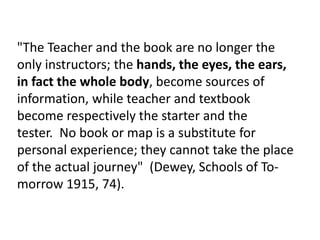 "The Teacher and the book are no longer the
only instructors; the hands, the eyes, the ears,
in fact the whole body, become sources of
information, while teacher and textbook
become respectively the starter and the
tester. No book or map is a substitute for
personal experience; they cannot take the place
of the actual journey" (Dewey, Schools of To-
morrow 1915, 74).
 