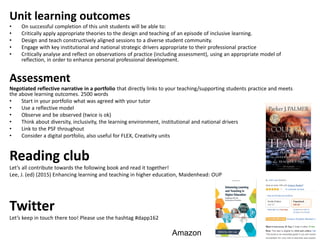 Unit learning outcomes
• On successful completion of this unit students will be able to:
• Critically apply appropriate theories to the design and teaching of an episode of inclusive learning.
• Design and teach constructively aligned sessions to a diverse student community.
• Engage with key institutional and national strategic drivers appropriate to their professional practice
• Critically analyse and reflect on observations of practice (including assessment), using an appropriate model of
reflection, in order to enhance personal professional development.
Assessment
Negotiated reflective narrative in a portfolio that directly links to your teaching/supporting students practice and meets
the above learning outcomes. 2500 words
• Start in your portfolio what was agreed with your tutor
• Use a reflective model
• Observe and be observed (twice is ok)
• Think about diversity, inclusivity, the learning environment, institutional and national drivers
• Link to the PSF throughout
• Consider a digital portfolio, also useful for FLEX, Creativity units
Reading club
Let’s all contribute towards the following book and read it together!
Lee, J. (ed) (2015) Enhancing learning and teaching in higher education, Maidenhead: OUP
Twitter
Let’s keep in touch there too! Please use the hashtag #dapp162
Amazon
 