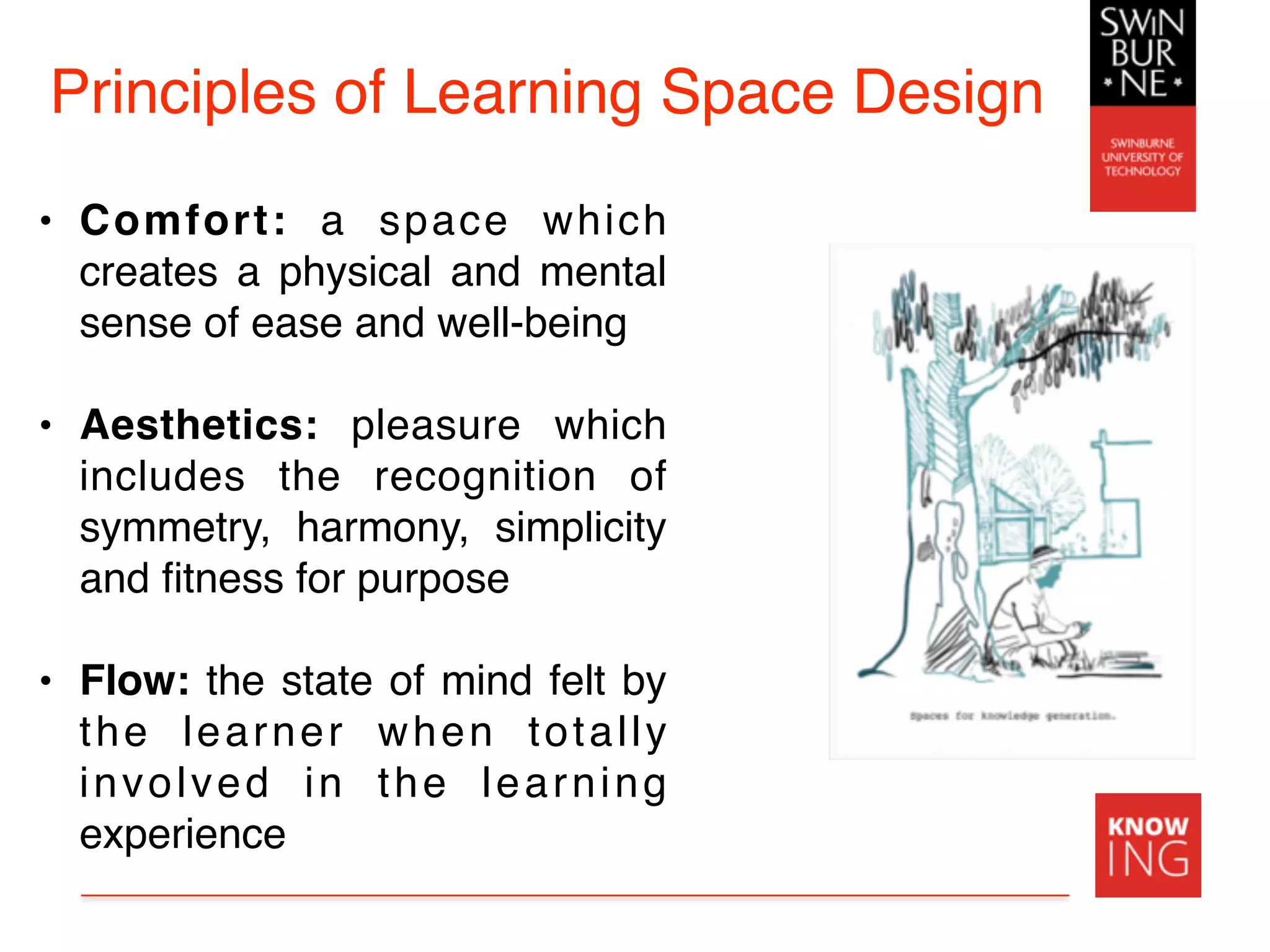Principles of Learning Space Design
• Comfort:  a space  which
creates a physical and mental
sense of ease and well-being
• Aesthetics: pleasure which
includes the recognition of
symmetry, harmony, simplicity
and ﬁtness for purpose
• Flow: the state of mind felt by
the learner when totally
involved in the learning
experience
 