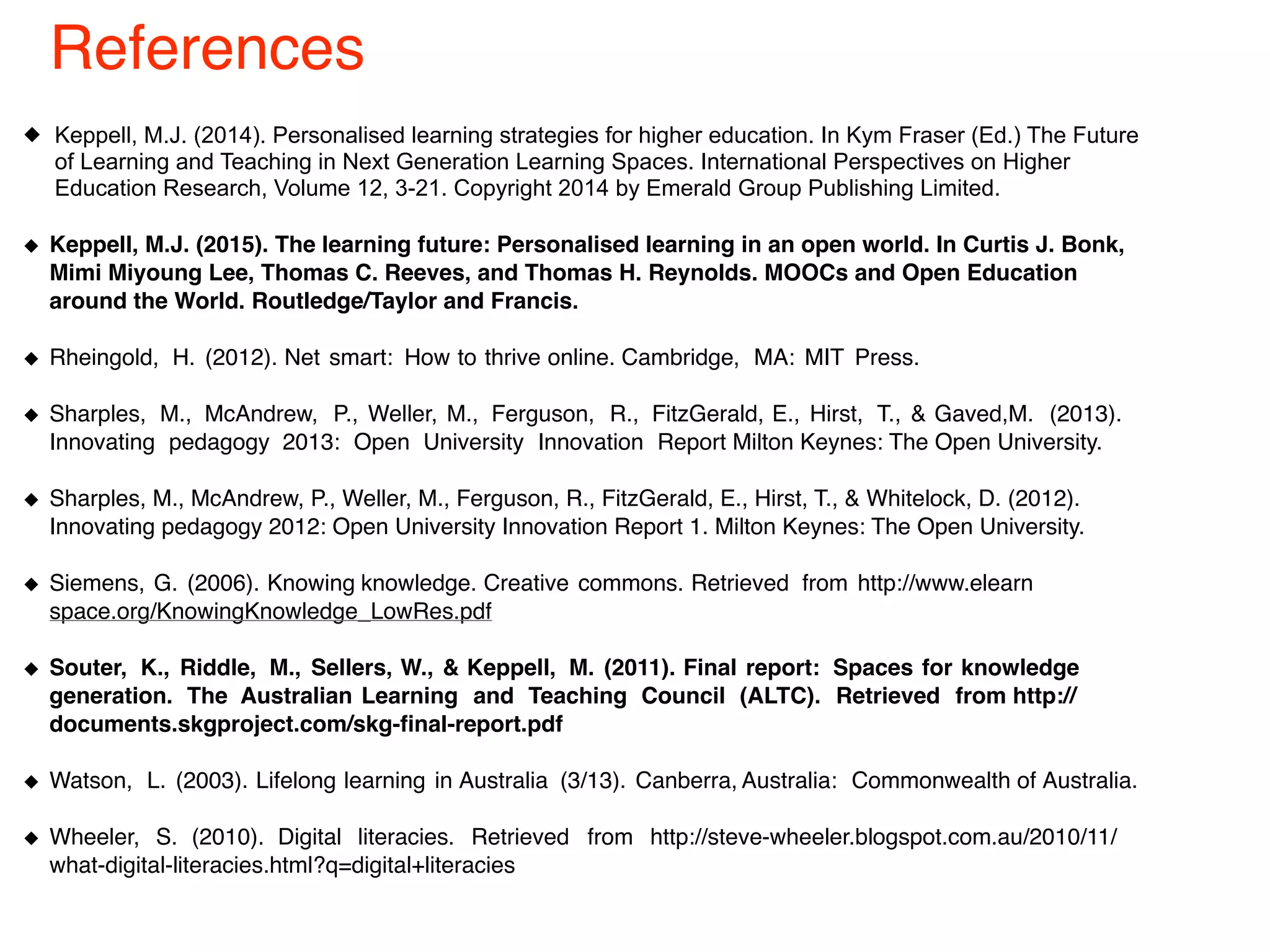Keppell, M.J. (2014). Personalised learning strategies for higher education. In Kym Fraser (Ed.) The Future
of Learning and Teaching in Next Generation Learning Spaces. International Perspectives on Higher
Education Research, Volume 12, 3-21. Copyright 2014 by Emerald Group Publishing Limited.
Keppell, M.J. (2015). The learning future: Personalised learning in an open world. In Curtis J. Bonk,
Mimi Miyoung Lee, Thomas C. Reeves, and Thomas H. Reynolds. MOOCs and Open Education
around the World. Routledge/Taylor and Francis.
Rheingold, H. (2012). Net smart: How to thrive online. Cambridge, MA: MIT Press.
Sharples, M., McAndrew, P., Weller, M., Ferguson, R., FitzGerald, E., Hirst, T., & Gaved,M. (2013).
Innovating pedagogy 2013: Open University Innovation Report Milton Keynes: The Open University.
Sharples, M., McAndrew, P., Weller, M., Ferguson, R., FitzGerald, E., Hirst, T., & Whitelock, D. (2012).
Innovating pedagogy 2012: Open University Innovation Report 1. Milton Keynes: The Open University.
Siemens, G. (2006). Knowing knowledge. Creative commons. Retrieved from http://www.elearn
space.org/KnowingKnowledge_LowRes.pdf
Souter, K., Riddle, M., Sellers, W., & Keppell, M. (2011). Final report: Spaces for knowledge
generation. The Australian Learning and Teaching Council (ALTC). Retrieved from http://
documents.skgproject.com/skg-final-report.pdf
Watson, L. (2003). Lifelong learning in Australia (3/13). Canberra, Australia: Commonwealth of Australia.
Wheeler, S. (2010). Digital literacies. Retrieved from http://steve-wheeler.blogspot.com.au/2010/11/
what-digital-literacies.html?q=digital+literacies
References
 