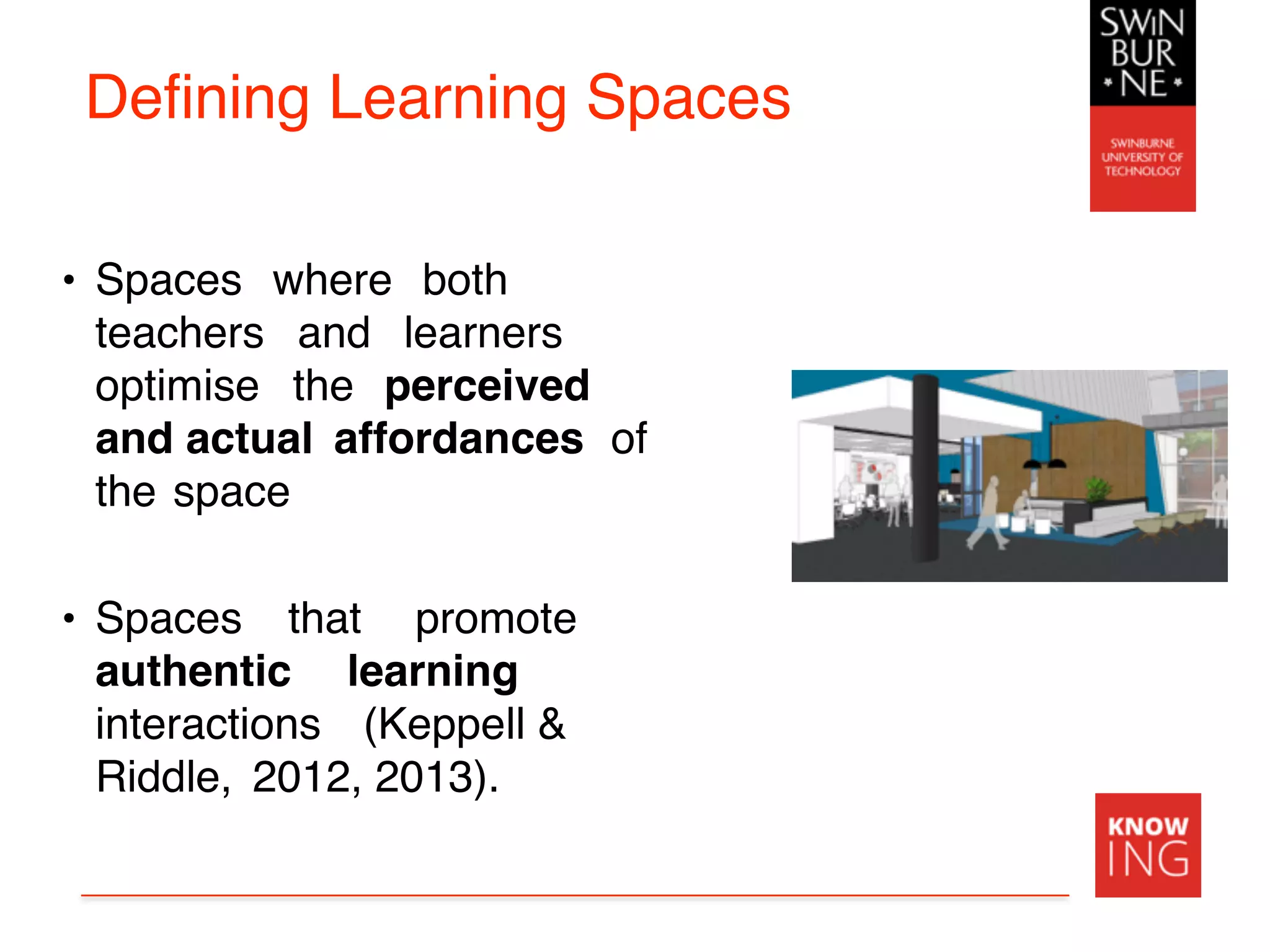 Defining Learning Spaces
• Spaces where both
teachers and learners
optimise the perceived
and actual affordances of
the space
• Spaces that promote
authentic learning
interactions (Keppell &
Riddle, 2012, 2013).
 