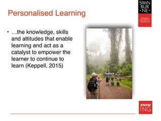 Personalised Learning
• …the knowledge, skills
and attitudes that enable
learning and act as a
catalyst to empower the
learner to continue to
learn (Keppell, 2015)
 