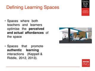 Defining Learning Spaces
• Spaces where both
teachers and learners
optimise the perceived
and actual affordances of
the space
• Spaces that promote
authentic learning
interactions (Keppell &
Riddle, 2012, 2013).
 